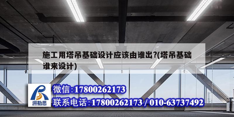 施工用塔吊基礎設計應該由誰出?(塔吊基礎誰來設計) 結構工業鋼結構設計