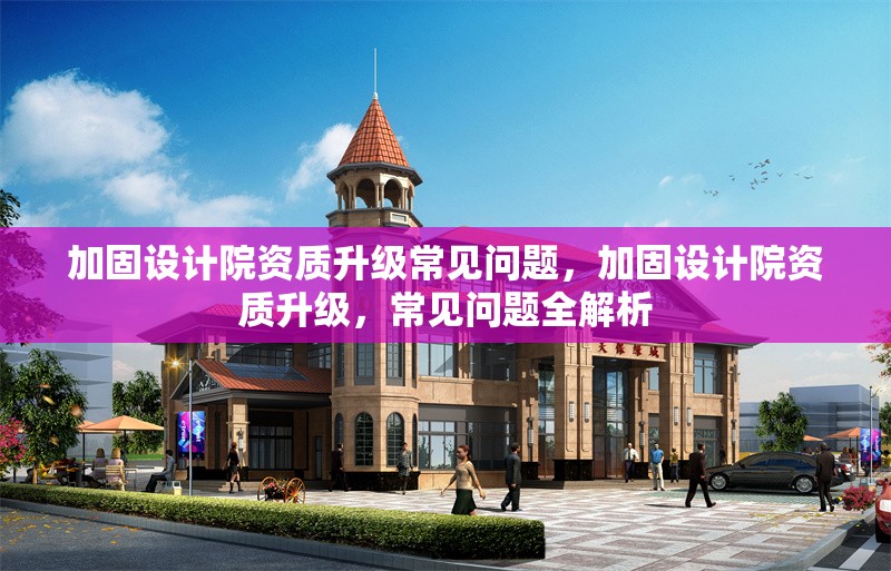 加固設計院資質升級常見問題，加固設計院資質升級，常見問題全解析 行業新聞 第1張