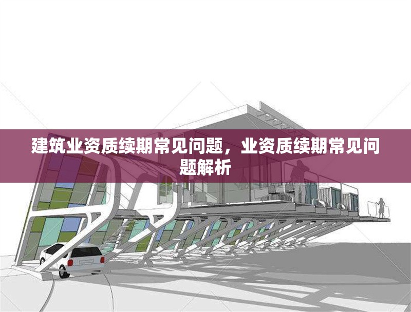 建筑業資質續期常見問題，業資質續期常見問題解析