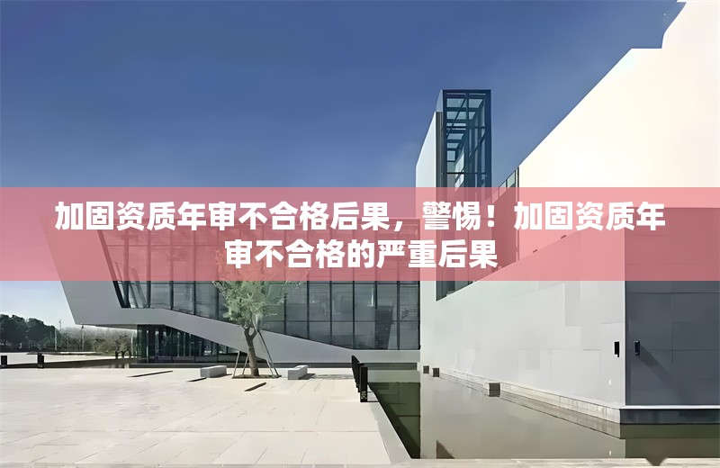 加固資質(zhì)年審不合格后果，警惕！加固資質(zhì)年審不合格的嚴(yán)重后果 行業(yè)新聞 第6張