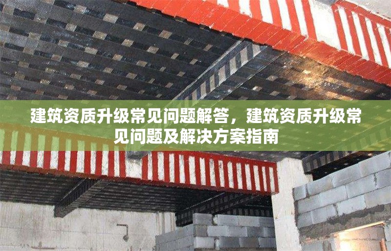 建筑資質(zhì)升級(jí)常見問題解答，建筑資質(zhì)升級(jí)常見問題及解決方案指南 行業(yè)新聞 第1張