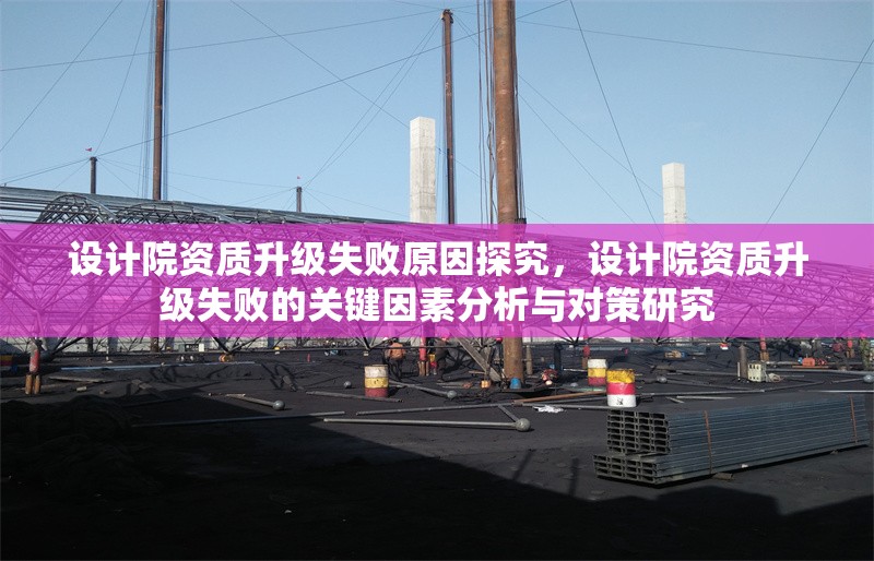 設計院資質升級失敗原因探究，設計院資質升級失敗的關鍵因素分析與對策研究