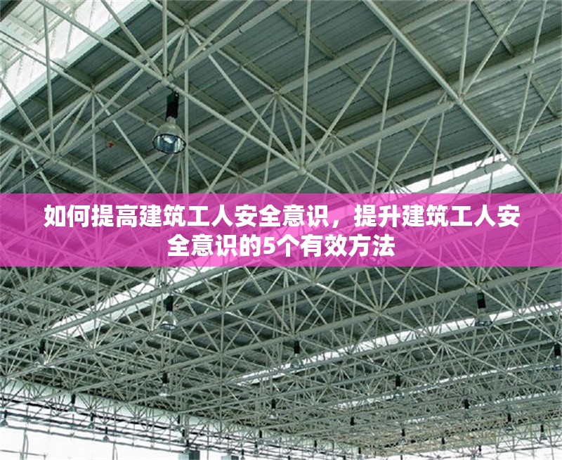 如何提高建筑工人安全意識，提升建筑工人安全意識的5個有效方法 行業新聞 第1張