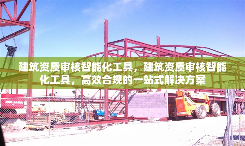 建筑資質審核智能化工具，建筑資質審核智能化工具，高效合規的一站式解決方案