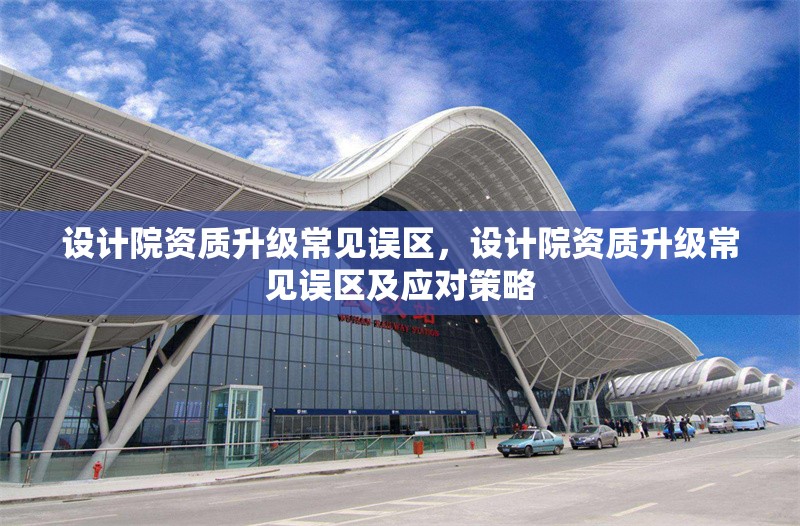 設(shè)計(jì)院資質(zhì)升級(jí)常見誤區(qū)，設(shè)計(jì)院資質(zhì)升級(jí)常見誤區(qū)及應(yīng)對(duì)策略