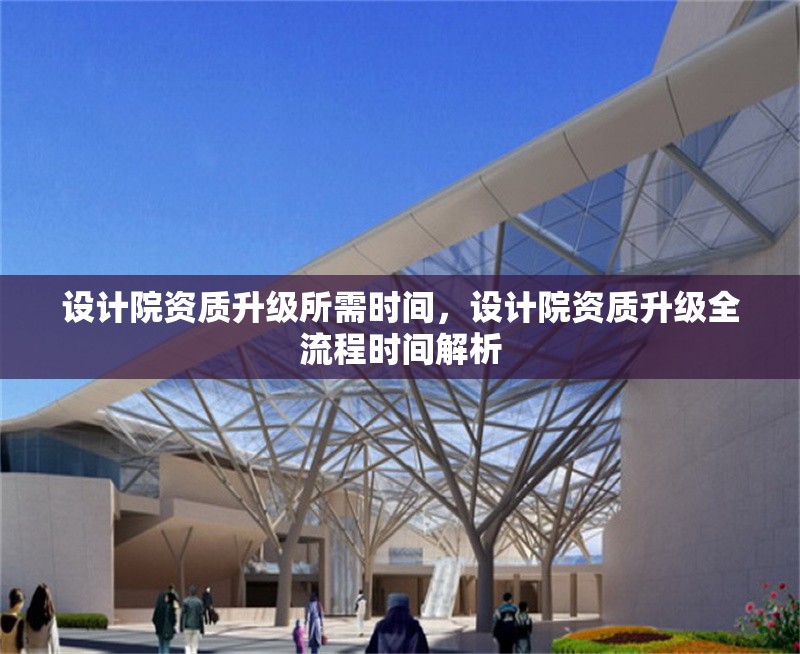 設計院資質升級所需時間，設計院資質升級全流程時間解析 行業新聞 第1張