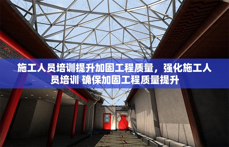 施工人員培訓提升加固工程質量，強化施工人員培訓 確保加固工程質量提升