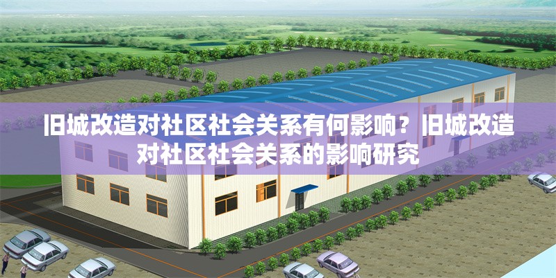舊城改造對(duì)社區(qū)社會(huì)關(guān)系有何影響？舊城改造對(duì)社區(qū)社會(huì)關(guān)系的影響研究
