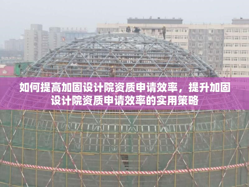 如何提高加固設計院資質申請效率，提升加固設計院資質申請效率的實用策略