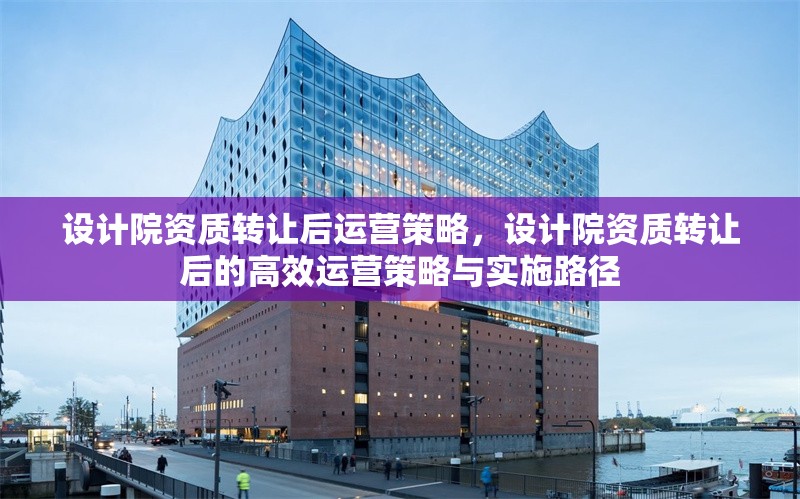 設(shè)計院資質(zhì)轉(zhuǎn)讓后運營策略，設(shè)計院資質(zhì)轉(zhuǎn)讓后的高效運營策略與實施路徑
