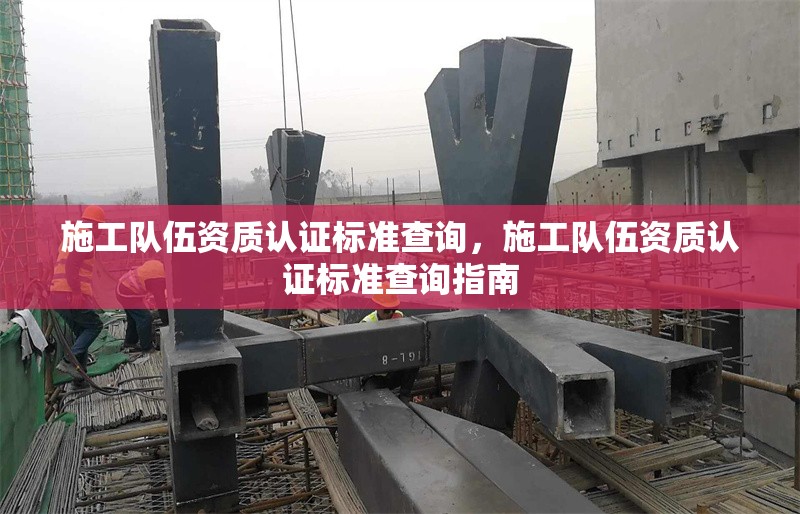 施工隊(duì)伍資質(zhì)認(rèn)證標(biāo)準(zhǔn)查詢，施工隊(duì)伍資質(zhì)認(rèn)證標(biāo)準(zhǔn)查詢指南