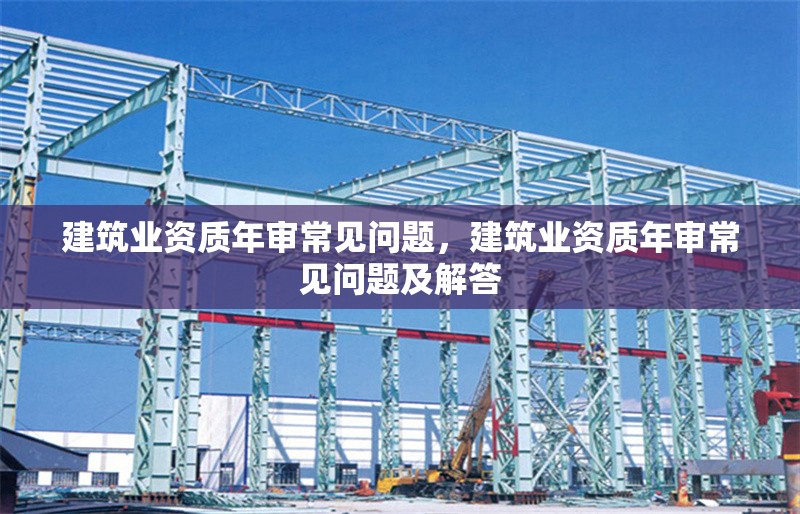 建筑業(yè)資質(zhì)年審常見問題，建筑業(yè)資質(zhì)年審常見問題及解答