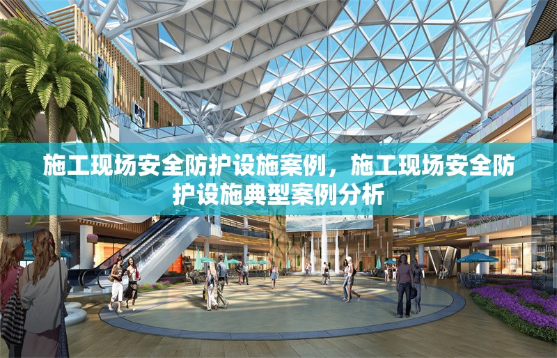 施工現場安全防護設施案例，施工現場安全防護設施典型案例分析