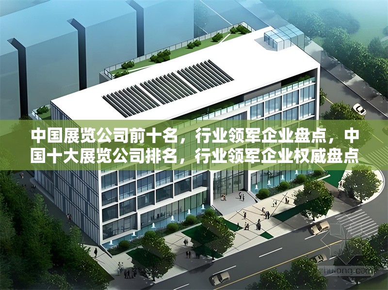 中國展覽公司前十名，行業領軍企業盤點，中國十大展覽公司排名，行業領軍企業權威盤點