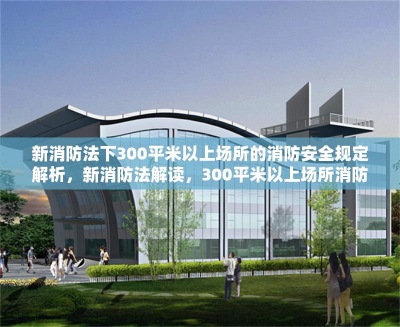 新消防法下300平米以上場所的消防安全規定解析，新消防法解讀，300平米以上場所消防安全規定詳解 行業新聞