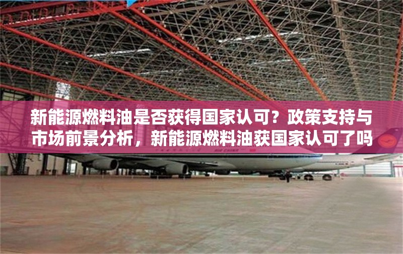 新能源燃料油是否獲得國家認可？政策支持與市場前景分析，新能源燃料油獲國家認可了嗎？政策支持與市場前景深度解析 行業新聞