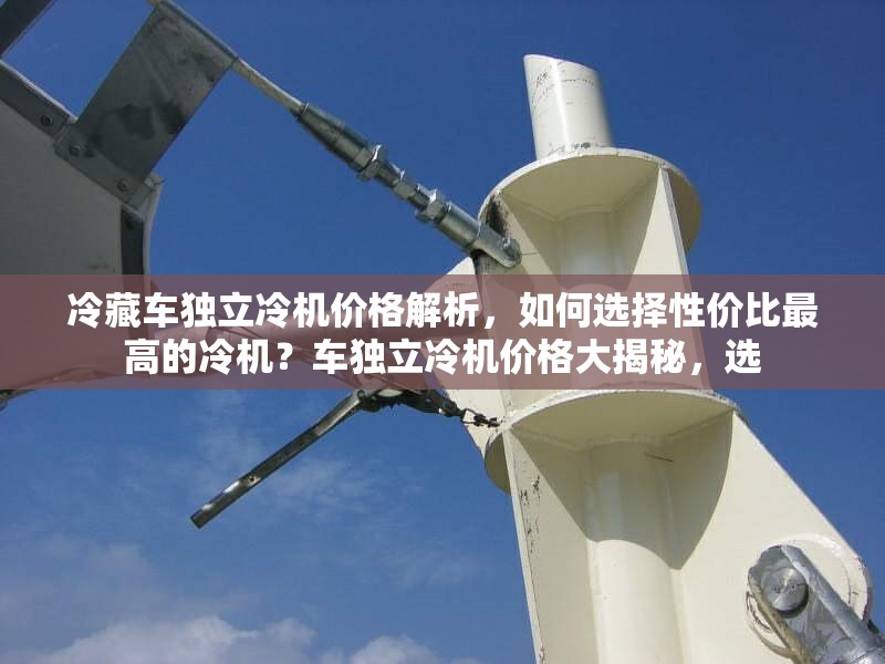 冷藏車獨(dú)立冷機(jī)價(jià)格解析，如何選擇性價(jià)比最高的冷機(jī)？車獨(dú)立冷機(jī)價(jià)格大揭秘，選 行業(yè)新聞
