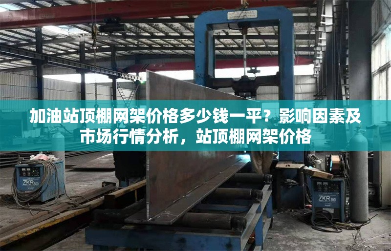 加油站頂棚網架價格多少錢一平？影響因素及市場行情分析，站頂棚網架價格