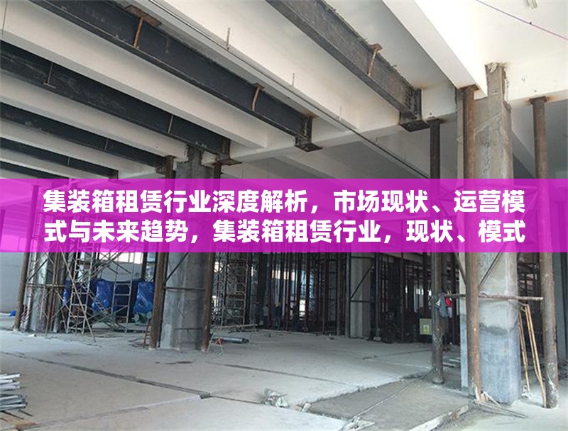集裝箱租賃行業深度解析，市場現狀、運營模式與未來趨勢，集裝箱租賃行業，現狀、模式、趨勢