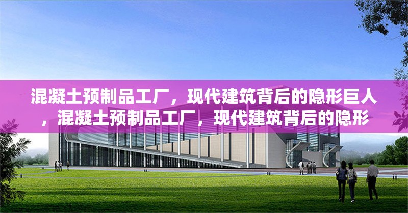 混凝土預制品工廠，現代建筑背后的隱形巨人，混凝土預制品工廠，現代建筑背后的隱形