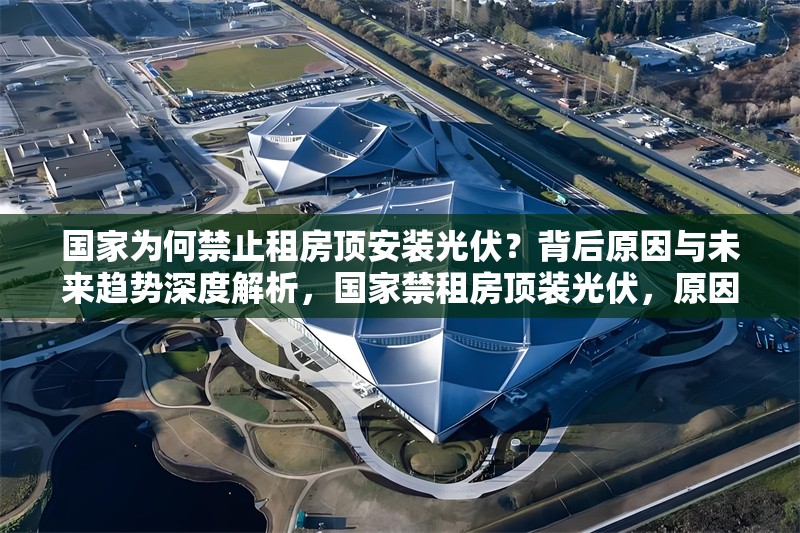 國家為何禁止租房頂安裝光伏？背后原因與未來趨勢深度解析，國家禁租房頂裝光伏，原因剖析