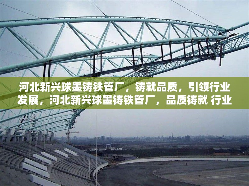 河北新興球墨鑄鐵管廠，鑄就品質，引領行業發展，河北新興球墨鑄鐵管廠，品質鑄就 行業領軍 行業新聞